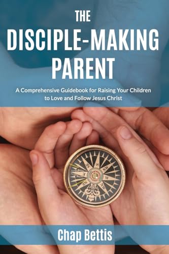The Disciple-Making Parent: A Comprehensive Guidebook for Raising Your Children to Love and Follow Jesus Christ