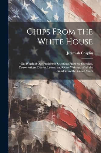 Chips From the White House; or, Words of our Presidents; Selections From the Speeches, Conversations, Diaries, Letters, and Other Writings, of all the Presidents of the United States von Legare Street Press