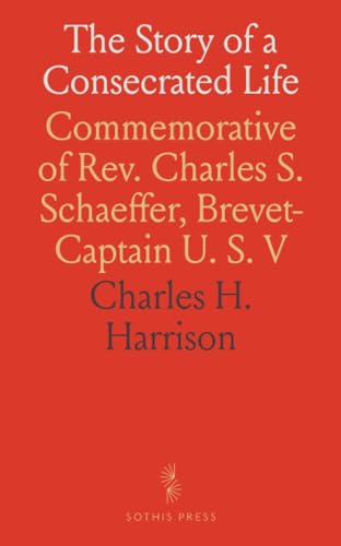 The Story of a Consecrated Life: Commemorative of Rev. Charles S. Schaeffer, Brevet-Captain U. S. V von Sothis Press