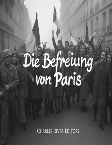 Die Befreiung von Paris: Die Geschichte der Kampagne des Zweiten Weltkriegs, die die französische Hauptstadt von Nazi-Deutschland befreite Die Befreiung von Paris: Die Geschichte der Kampagne des Zweiten Weltkriegs, die die französische Hauptstadt von Nazi-Deutschland befreite von Independently published