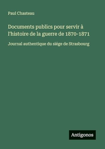Documents publics pour servir à l'histoire de la guerre de 1870-1871: Journal authentique du siége de Strasbourg von Antigonos Verlag