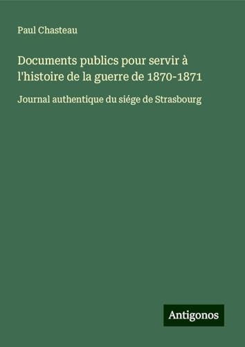 Documents publics pour servir à l'histoire de la guerre de 1870-1871: Journal authentique du siége de Strasbourg von Antigonos Verlag
