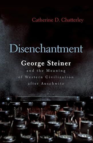 Disenchantment: George Steiner & the Meaning of Western Culture After Auschwitz: George Steiner and Meaning of Western Civilization After Auschwitz (Religion, Theology, and the Holocaust)