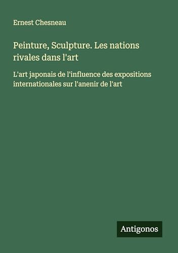 Peinture, Sculpture. Les nations rivales dans l'art: L'art japonais de l'influence des expositions internationales sur l'anenir de l'art von Antigonos Verlag