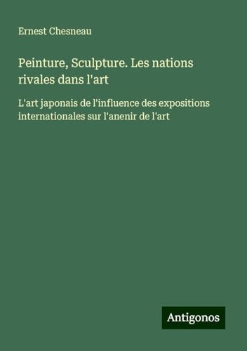 Peinture, Sculpture. Les nations rivales dans l'art: L'art japonais de l'influence des expositions internationales sur l'anenir de l'art von Antigonos Verlag