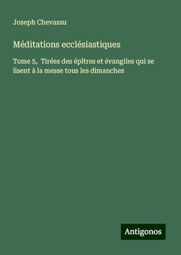Méditations ecclésiastiques: Tome 5, Tirées des épîtres et évangiles qui se lisent à la messe tous les dimanches von Antigonos Verlag