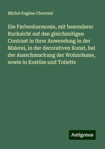 Die Farbenharmonie, mit besonderer Rucksicht auf den gleichzeitigen Contrast in ihrer Anwendung in der Malerei, in der decorativen Kunst, bei der ... der Wohnräume, sowie in Kostüm und Toilette von Antigonos Verlag