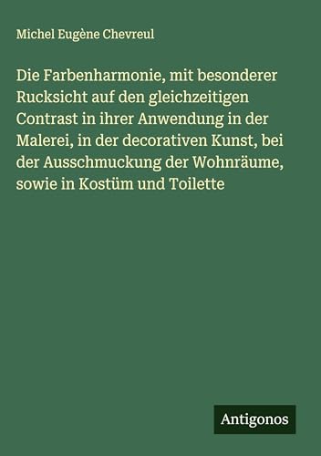 Die Farbenharmonie, mit besonderer Rucksicht auf den gleichzeitigen Contrast in ihrer Anwendung in der Malerei, in der decorativen Kunst, bei der ... der Wohnräume, sowie in Kostüm und Toilette von Antigonos Verlag
