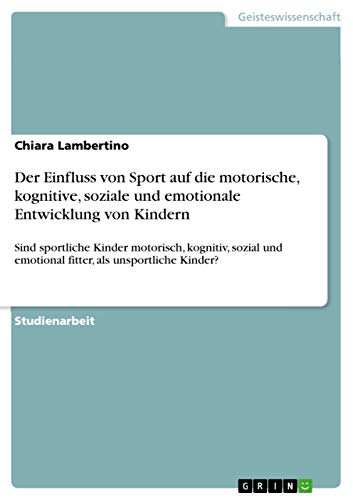 Der Einfluss von Sport auf die motorische, kognitive, soziale und emotionale Entwicklung von Kindern: Sind sportliche Kinder motorisch, kognitiv, sozial und emotional fitter, als unsportliche Kinder? Der Einfluss von Sport auf die motorische, kognitive, soziale und emotionale Entwicklung von Kindern: Sind sportliche Kinder motorisch, kognitiv, sozial und emotional fitter, als unsportliche Kinder?
