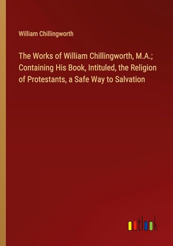 The Works of William Chillingworth, M.A.; Containing His Book, Intituled, the Religion of Protestants, a Safe Way to Salvation von Outlook Verlag