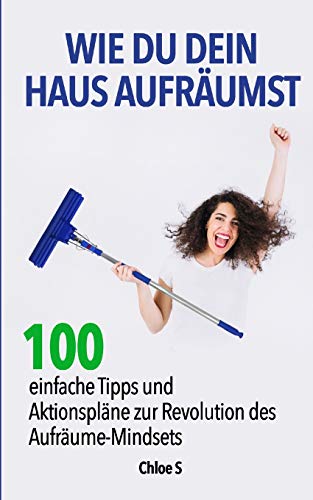 Wie Du dein Haus Aufräumst: 100 einfache Tipps und Aktionspläne zur Revolution des Aufräume Mindsets: deutsche Version Buch/ How to clean your House German Version Book (Das Leben entrümpeln, Band 5) von Independently Published