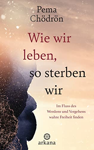 Wie wir leben, so sterben wir: Im Fluss des Werdens und Vergehens wahre Freiheit finden von Arkana