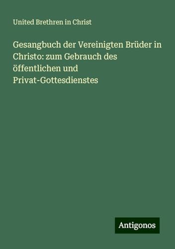Gesangbuch der Vereinigten Brüder in Christo: zum Gebrauch des öffentlichen und Privat-Gottesdienstes von Antigonos Verlag