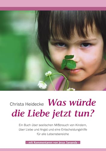 Was würde die Liebe jetzt tun?: Ein Buch über seelischen Mißbrauch mit Kindern, über Liebe und Angst und eine Entscheidungshilfe für alle Lebensbereiche Was würde die Liebe jetzt tun?: Ein Buch über seelischen Mißbrauch mit Kindern, über Liebe und Angst und eine Entscheidungshilfe für alle Lebensbereiche