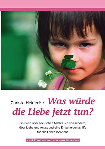Was würde die Liebe jetzt tun?: Ein Buch über seelischen Mißbrauch mit Kindern, über Liebe und Angst und eine Entscheidungshilfe für alle Lebensbereiche Was würde die Liebe jetzt tun?: Ein Buch über seelischen Mißbrauch mit Kindern, über Liebe und Angst und eine Entscheidungshilfe für alle Lebensbereiche