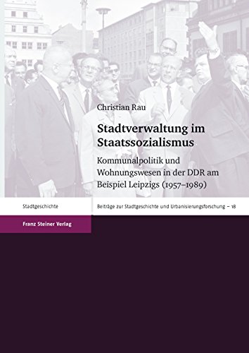 Stadtverwaltung im Staatssozialismus: Kommunalpolitik und Wohnungswesen in der DDR am Beispiel Leipzigs (1957-1989) (Beiträge zur Stadtgeschichte und Urbanisierungsforschung)