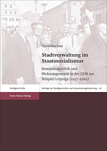 Stadtverwaltung im Staatssozialismus: Kommunalpolitik und Wohnungswesen in der DDR am Beispiel Leipzigs (1957-1989) (Beiträge zur Stadtgeschichte und Urbanisierungsforschung)