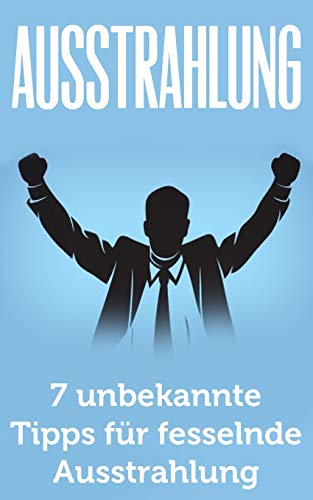 Ausstrahlung: 7 unbekannte Tipps für fesselnde Ausstrahlung (Ausstrahlung verbessern, Selbstbewusstsein, Schlagfertigkeit, Kommunikation meistern, Körpersprache, Verführung, Charisma)