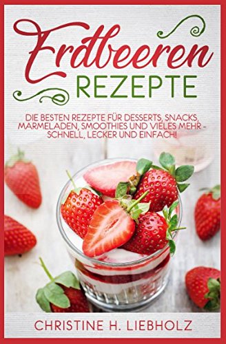 Erdbeeren Rezepte: Die besten Rezepte für Desserts, Snacks, Marmeladen, Smoothies und vieles mehr - schnell, lecker und einfach!