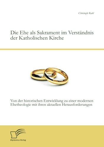 Die Ehe als Sakrament im Verständnis der Katholischen Kirche: Von der historischen Entwicklung zu einer modernen Ehetheologie mit ihren aktuellen Herausforderungen von Diplomica Verlag