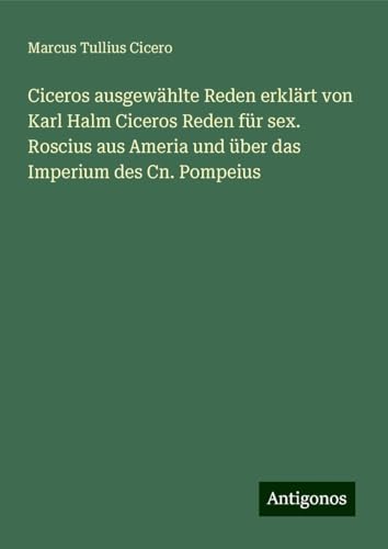 Ciceros ausgewählte Reden erklärt von Karl Halm Ciceros Reden für sex. Roscius aus Ameria und über das Imperium des Cn. Pompeius von Antigonos Verlag