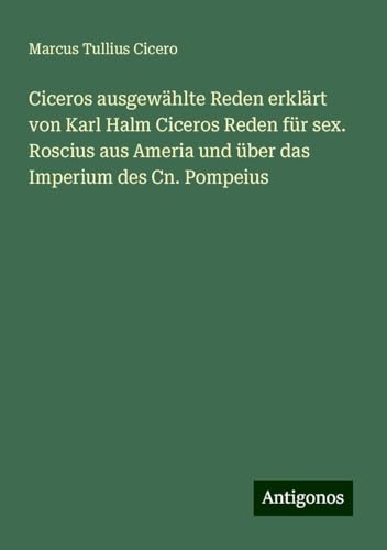 Ciceros ausgewählte Reden erklärt von Karl Halm Ciceros Reden für sex. Roscius aus Ameria und über das Imperium des Cn. Pompeius von Antigonos Verlag