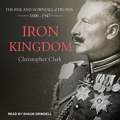 Iron Kingdom: The Rise and Downfall of Prussia, 1600-1947 Iron Kingdom: The Rise and Downfall of Prussia, 1600-1947