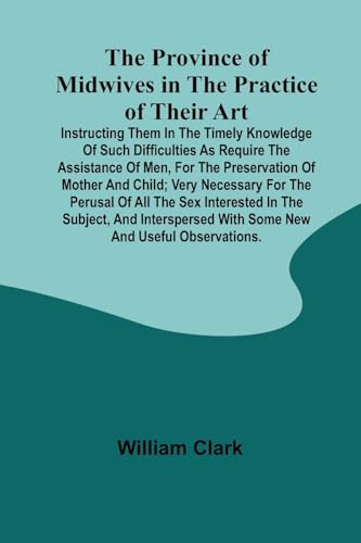 The Province of Midwives in the Practice of their Art; Instructing them in the timely knowledge of such difficulties as require the assistance of Men, ... the perusal of all the sex interested in th von Alpha Edition
