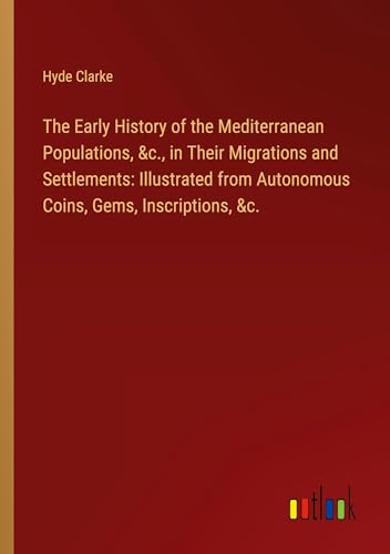 The Early History of the Mediterranean Populations, &c., in Their Migrations and Settlements: Illustrated from Autonomous Coins, Gems, Inscriptions, &c. von Outlook Verlag