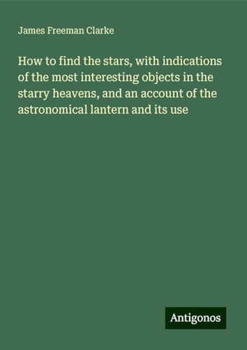 How to find the stars, with indications of the most interesting objects in the starry heavens, and an account of the astronomical lantern and its use