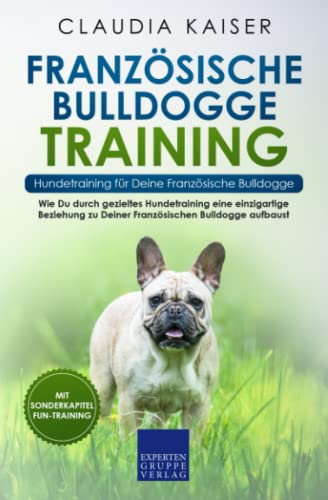 Französische Bulldogge Training – Hundetraining für Deine Französische Bulldogge: Wie Du durch gezieltes Hundetraining eine einzigartige Beziehung zu Deiner Französischen Bulldogge aufbaust
