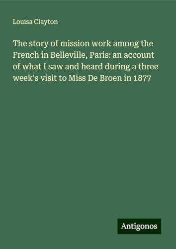 The story of mission work among the French in Belleville, Paris: an account of what I saw and heard during a three week's visit to Miss De Broen in 1877 von Antigonos Verlag