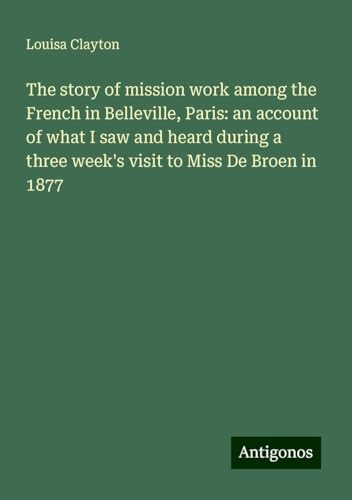 The story of mission work among the French in Belleville, Paris: an account of what I saw and heard during a three week's visit to Miss De Broen in 1877 von Antigonos Verlag