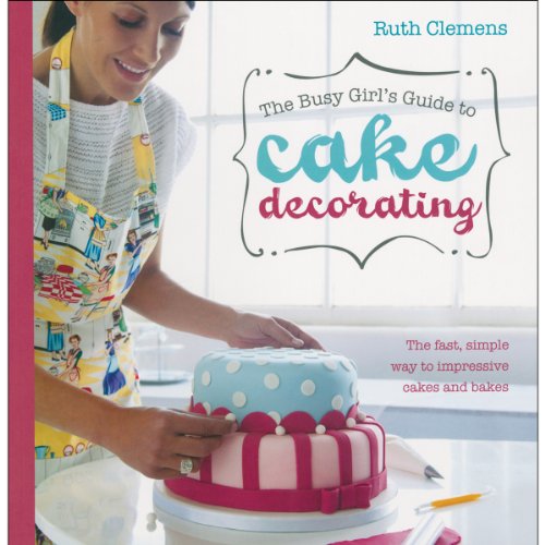 The Busy Girl's Guide To Cake Decorating: Create Impressive Cakes and Bakes No Matter What Your Time Limit