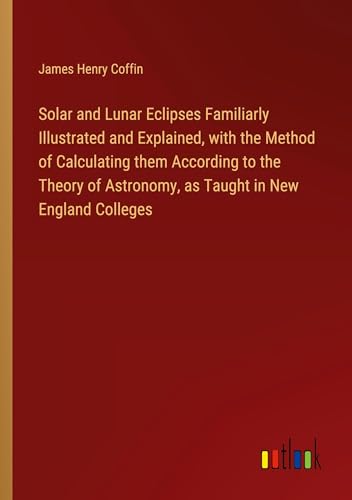 Solar and Lunar Eclipses Familiarly Illustrated and Explained, with the Method of Calculating them According to the Theory of Astronomy, as Taught in New England Colleges von Outlook Verlag