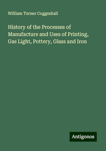 History of the Processes of Manufacture and Uses of Printing, Gas Light, Pottery, Glass and Iron von Antigonos Verlag
