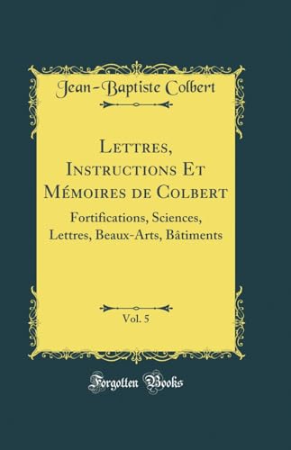Lettres, Instructions Et Mémoires de Colbert, Vol. 5: Fortifications, Sciences, Lettres, Beaux-Arts, Bâtiments (Classic Reprint)