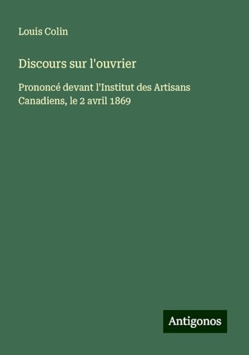 Discours sur l'ouvrier: Prononcé devant l'Institut des Artisans Canadiens, le 2 avril 1869 von Antigonos Verlag