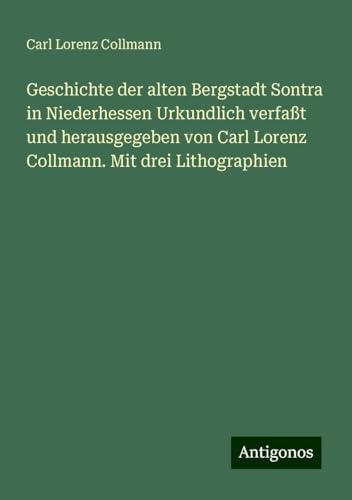 Geschichte der alten Bergstadt Sontra in Niederhessen Urkundlich verfaßt und herausgegeben von Carl Lorenz Collmann. Mit drei Lithographien von Antigonos Verlag