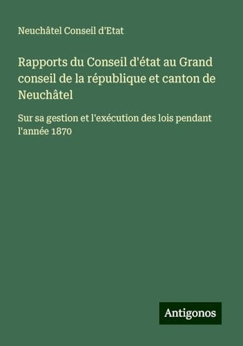 Rapports du Conseil d'état au Grand conseil de la république et canton de Neuchâtel: Sur sa gestion et l'exécution des lois pendant l'année 1870 von Antigonos Verlag