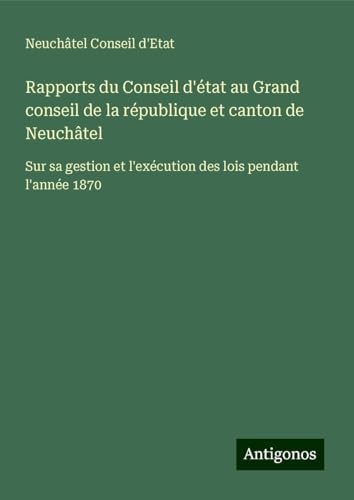Rapports du Conseil d'état au Grand conseil de la république et canton de Neuchâtel: Sur sa gestion et l'exécution des lois pendant l'année 1870 von Antigonos Verlag