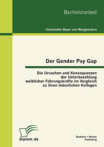Der Gender Pay Gap: Die Ursachen und Konsequenzen der Unterbezahlung weiblicher Führungskräfte im Vergleich zu ihren männlichen Kollegen: Die Ursachen ... zu ihren männlichen Kollegen. Bachelor-Arb. Der Gender Pay Gap: Die Ursachen und Konsequenzen der Unterbezahlung weiblicher Führungskräfte im Vergleich zu ihren männlichen Kollegen: Die Ursachen ... zu ihren männlichen Kollegen. Bachelor-Arb. von Bachelor + Master Publish