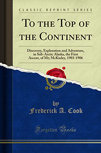 To the Top of the Continent: Discovery, Exploration and Adventure, in Sub-Arctic Alaska, the First Ascent, of Mt; McKinley, 1903-1906 (Classic Reprint)
