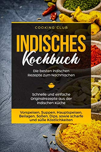 Indisches Kochbuch: Die besten indischen Rezepte zum Nachmachen. Schnelle und einfache Originalrezepte aus der indischen Küche. Vorspeisen, Suppen, Hauptspeisen, Beilagen, Soßen, Dips, etc.