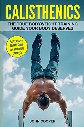 Calisthenics: The True Bodyweight Training Guide Your Body Deserves - For Explosive Muscle Gains and Incredible Strength