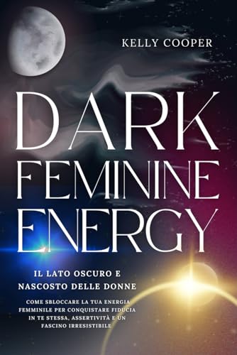 Dark Feminine Energy: Il lato oscuro e nascosto delle donne - Come sbloccare la tua energia femminile per conquistare fiducia in te stessa, assertività e un fascino irresistibile