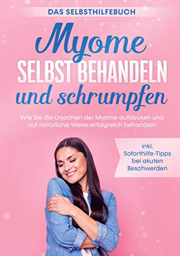 Myome selbst behandeln und schrumpfen - Das Selbsthilfebuch: Wie Sie die Ursachen der Myome aufdecken und auf natürliche Weise erfolgreich behandeln - inkl. Soforthilfe-Tipps bei akuten Beschwerden