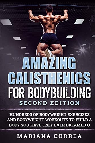 AMAZING CALISTHENICS For BODYBUILDING SECOND EDITION: HUNDREDS OF BODYWEIGHT EXERCISES AND BODYWEIGHT WORKOUTS TO BUILD a BODY YOU HAVE ONLY EVER DREAMED OF AMAZING CALISTHENICS For BODYBUILDING SECOND EDITION: HUNDREDS OF BODYWEIGHT EXERCISES AND BODYWEIGHT WORKOUTS TO BUILD a BODY YOU HAVE ONLY EVER DREAMED OF