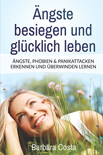 Ängste besiegen und glücklich leben: Ängste, Phobien & Panikattacken erkennen und überwinden lernen