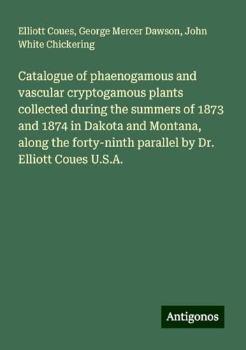 Catalogue of phaenogamous and vascular cryptogamous plants collected during the summers of 1873 and 1874 in Dakota and Montana, along the forty-ninth parallel by Dr. Elliott Coues U.S.A. von Antigonos Verlag